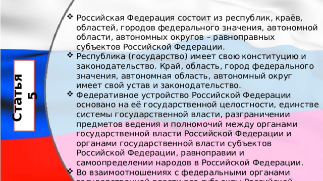 Российская Федерация состоит из республик, краёв, областей, городов федерального значения, автономной области, автономных округов – равноправных субъектов Российской Федерации. Республика (государство) имеет свою конституцию и законодательство. Край, область, город федерального значения, автономная область, автономный округ имеет свой устав и законодательство. Федеративное устройство Российской Федерации основано на её государственной целостности, единстве системы государственной власти, разграничении предметов ведения и полномочий между органами государственной власти Российской Федерации и органами государственной власти субъектов Российской Федерации, равноправии и самоопределении народов в Российской Федерации. Во взаимоотношениях с федеральными органами государственной власти все субъекты Российской Федерации между собой равноправны. Статья 5 