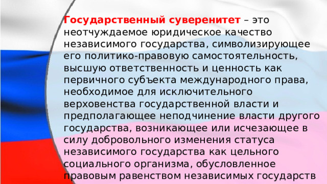 Государственный суверенитет  – это неотчуждаемое юридическое качество независимого государства, символизирующее его политико-правовую самостоятельность, высшую ответственность и ценность как первичного субъекта международного права, необходимое для исключительного верховенства государственной власти и предполагающее неподчинение власти другого государства, возникающее или исчезающее в силу добровольного изменения статуса независимого государства как цельного социального организма, обусловленное правовым равенством независимых государств и лежащее в основе современного международного права . 