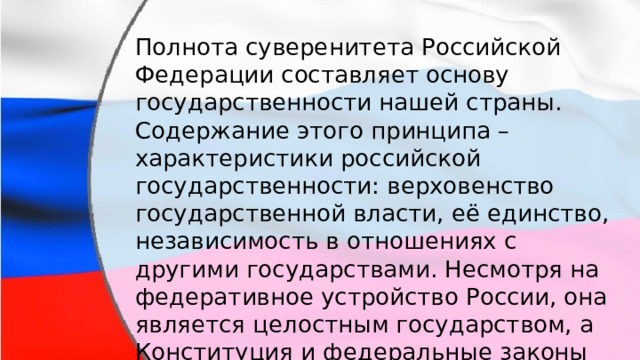 Полнота суверенитета Российской Федерации составляет основу государственности нашей страны. Содержание этого принципа –  характеристики российской государственности: верховенство государственной власти, её единство, независимость в отношениях с другими государствами. Несмотря на федеративное устройство России, она является целостным государством, а Конституция и федеральные законы действуют на всей территории государства. 