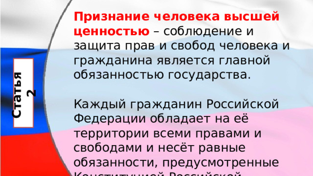 Признание человека высшей ценностью  – соблюдение и защита прав и свобод человека и гражданина является главной обязанностью государства. Каждый гражданин Российской Федерации обладает на её территории всеми правами и свободами и несёт равные обязанности, предусмотренные Конституцией Российской Федерации. Статья 2 