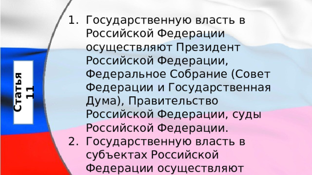 Государственную власть в Российской Федерации осуществляют Президент Российской Федерации, Федеральное Собрание (Совет Федерации и Государственная Дума), Правительство Российской Федерации, суды Российской Федерации. Государственную власть в субъектах Российской Федерации осуществляют образуемые ими органы государственной власти Статья 11 