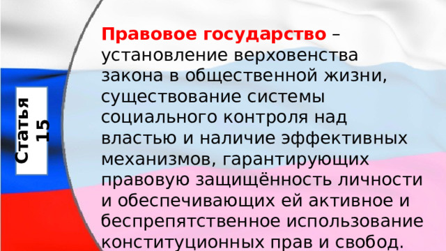 Правовое государство  – установление верховенства закона в общественной жизни, существование системы социального контроля над властью и наличие эффективных механизмов, гарантирующих правовую защищённость личности и обеспечивающих ей активное и беспрепятственное использование конституционных прав и свобод. Статья 15 