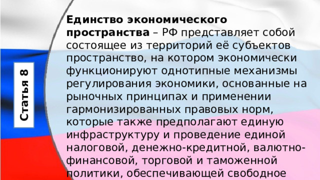 Единство экономического пространства  – РФ представляет собой состоящее из территорий её субъектов пространство, на котором экономически функционируют однотипные механизмы регулирования экономики, основанные на рыночных принципах и применении гармонизированных правовых норм, которые также предполагают единую инфраструктуру и проведение единой налоговой, денежно-кредитной, валютно-финансовой, торговой и таможенной политики, обеспечивающей свободное движение товаров, услуг, капитала и рабочей силы. Статья 8 