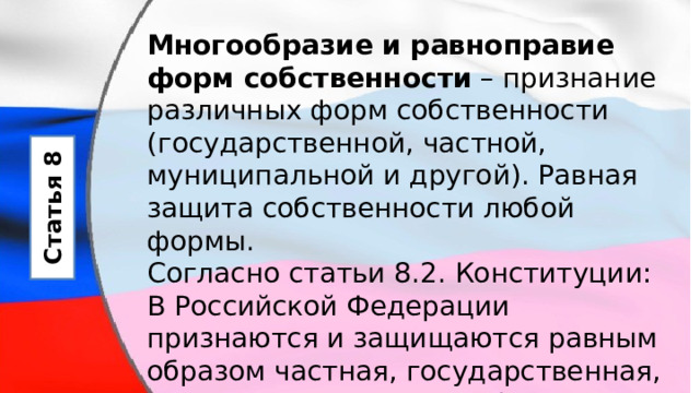 Многообразие и равноправие форм собственности  – признание различных форм собственности (государственной, частной, муниципальной и другой). Равная защита собственности любой формы. Согласно статьи 8.2. Конституции: В Российской Федерации признаются и защищаются равным образом частная, государственная, муниципальная и иные формы собственности. Статья 8 