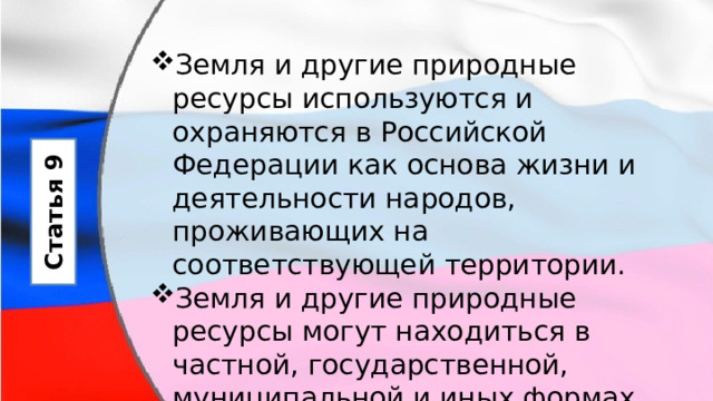 Земля и другие природные ресурсы используются и охраняются в Российской Федерации как основа жизни и деятельности народов, проживающих на соответствующей территории. Земля и другие природные ресурсы могут находиться в частной, государственной, муниципальной и иных формах собственности. Статья 9 