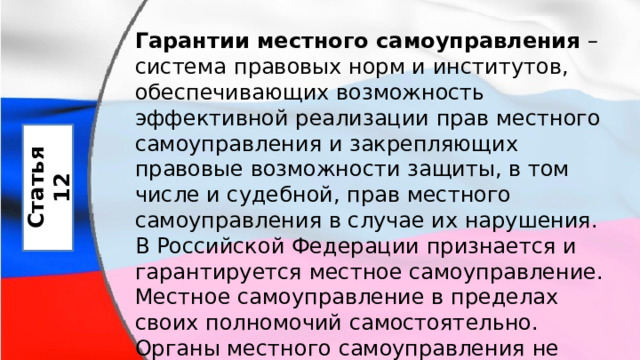 Гарантии местного самоуправления  – система правовых норм и институтов, обеспечивающих возможность эффективной реализации прав местного самоуправления и закрепляющих правовые возможности защиты, в том числе и судебной, прав местного самоуправления в случае их нарушения. В Российской Федерации признается и гарантируется местное самоуправление. Местное самоуправление в пределах своих полномочий самостоятельно. Органы местного самоуправления не входят в систему органов государственной власти. Статья 12 