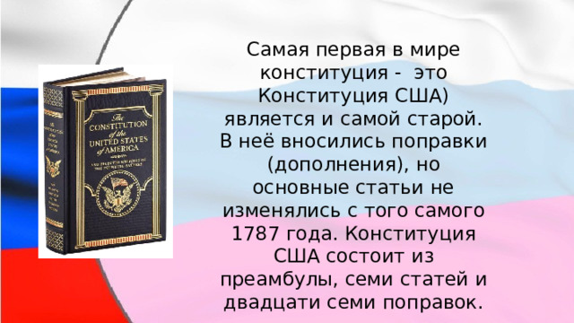 Самая первая в мире конституция - это Конституция США) является и самой старой. В неё вносились поправки (дополнения), но основные статьи не изменялись с того самого 1787 года. Конституция США состоит из преамбулы, семи статей и двадцати семи поправок. 