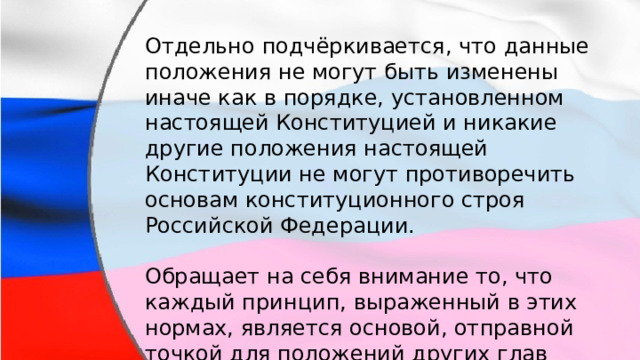 Отдельно подчёркивается, что данные положения не могут быть изменены иначе как в порядке, установленном настоящей Конституцией и никакие другие положения настоящей Конституции не могут противоречить основам конституционного строя Российской Федерации. Обращает на себя внимание то, что каждый принцип, выраженный в этих нормах, является основой, отправной точкой для положений других глав Конституции. 