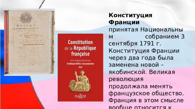 Конституция Франции   принятая Национальным собранием 3 сентября 1791 г. Конституция Франции через два года была заменена новой –якобинской. Великая революция продолжала менять французское общество. Франция в этом смысле вообще относится к числу рекордсменов. 