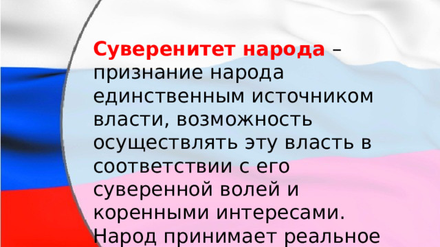 Суверенитет народа  – признание народа единственным источником власти, возможность осуществлять эту власть в соответствии с его суверенной волей и коренными интересами. Народ принимает реальное участие в управлении делами общества и государства. 