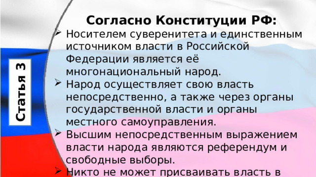 Согласно Конституции РФ: Носителем суверенитета и единственным источником власти в Российской Федерации является её многонациональный народ. Народ осуществляет свою власть непосредственно, а также через органы государственной власти и органы местного самоуправления. Высшим непосредственным выражением власти народа являются референдум и свободные выборы. Никто не может присваивать власть в Российской Федерации. Захват власти или присвоение властных полномочий преследуются по федеральному закону. Статья 3 