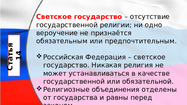 Светское государство   – отсутствие государственной религии; ни одно вероучение не признаётся обязательным или предпочтительным. Российская Федерация – светское государство. Никакая религия не может устанавливаться в качестве государственной или обязательной. Религиозные объединения отделены от государства и равны перед законом. Статья 14 