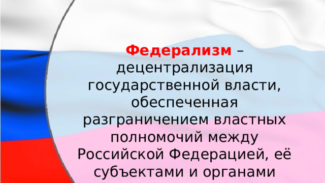 Федерализм  – децентрализация государственной власти, обеспеченная разграничением властных полномочий между Российской Федерацией, её субъектами и органами местного самоуправления. 