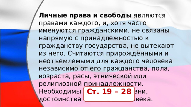 Личные права   и свободы  являются правами каждого, и, хотя часто именуются гражданскими, не связаны напрямую с принадлежностью к гражданству государства, не вытекают из него. Считаются прирождёнными и неотъемлемыми для каждого человека независимо от его гражданства, пола, возраста, расы, этнической или религиозной принадлежности. Необходимы для охраны жизни, достоинства и свободы человека. Ст. 19 – 28 