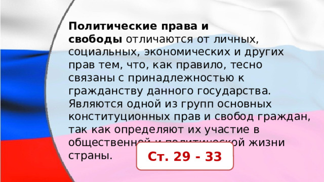 Политические права и свободы  отличаются от личных, социальных, экономических и других прав тем, что, как правило, тесно связаны с принадлежностью к гражданству данного государства. Являются одной из групп основных конституционных прав и свобод граждан, так как определяют их участие в общественной и политической жизни страны. Ст. 29 - 33 