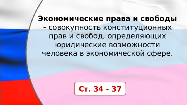 Экономические права и свободы -  совокупность конституционных прав и свобод, определяющих юридические возможности человека в экономической сфере. Ст. 34 - 37 