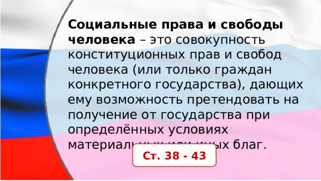 Социальные права и свободы человека  – это совокупность конституционных прав и свобод человека (или только граждан конкретного государства), дающих ему возможность претендовать на получение от государства при определённых условиях материальных или иных благ. Ст. 38 - 43 