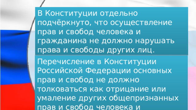 В Конституции отдельно подчёркнуто, что осуществление прав и свобод человека и гражданина не должно нарушать права и свободы других лиц. Перечисление в Конституции Российской Федерации основных прав и свобод не должно толковаться как отрицание или умаление других общепризнанных прав и свобод человека и гражданина. 