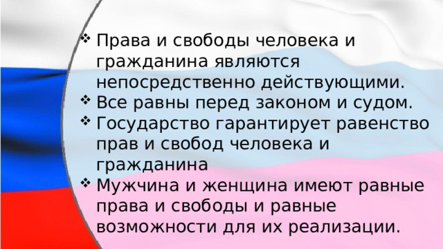 Права и свободы человека и гражданина являются непосредственно действующими. Все равны перед законом и судом. Государство гарантирует равенство прав и свобод человека и гражданина Мужчина и женщина имеют равные права и свободы и равные возможности для их реализации. 