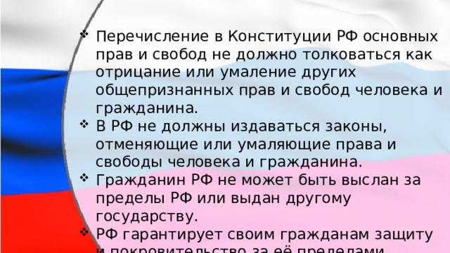 Перечисление в Конституции РФ основных прав и свобод не должно толковаться как отрицание или умаление других общепризнанных прав и свобод человека и гражданина. В РФ не должны издаваться законы, отменяющие или умаляющие права и свободы человека и гражданина. Гражданин РФ не может быть выслан за пределы РФ или выдан другому государству. РФ гарантирует своим гражданам защиту и покровительство за её пределами. 