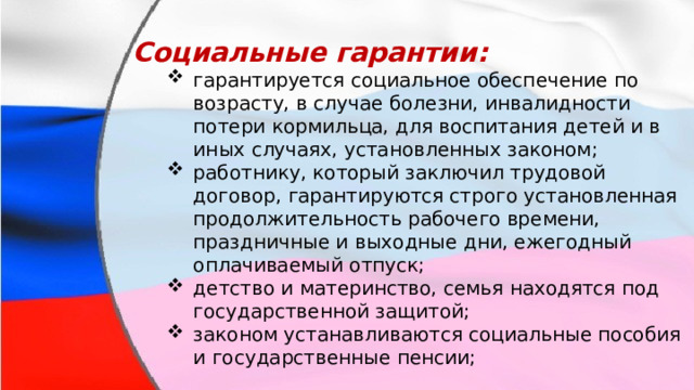 Социальные гарантии: гарантируется социальное обеспечение по возрасту, в случае болезни, инвалидности потери кормильца, для воспитания детей и в иных случаях, установленных законом; работнику, который заключил трудовой договор, гарантируются строго установленная продолжительность рабочего времени, праздничные и выходные дни, ежегодный оплачиваемый отпуск; детство и материнство, семья находятся под государственной защитой; законом устанавливаются социальные пособия и государственные пенсии; гарантируется социальное обеспечение по возрасту, в случае болезни, инвалидности потери кормильца, для воспитания детей и в иных случаях, установленных законом; работнику, который заключил трудовой договор, гарантируются строго установленная продолжительность рабочего времени, праздничные и выходные дни, ежегодный оплачиваемый отпуск; детство и материнство, семья находятся под государственной защитой; законом устанавливаются социальные пособия и государственные пенсии; 