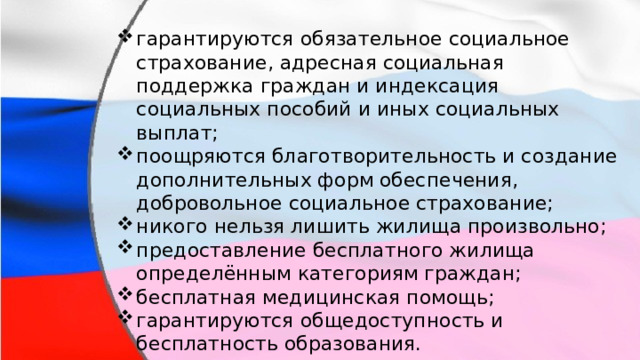 гарантируются обязательное социальное страхование, адресная социальная поддержка граждан и индексация социальных пособий и иных социальных выплат; поощряются благотворительность и создание дополнительных форм обеспечения, добровольное социальное страхование; никого нельзя лишить жилища произвольно; предоставление бесплатного жилища определённым категориям граждан; бесплатная медицинская помощь; гарантируются общедоступность и бесплатность образования. гарантируются обязательное социальное страхование, адресная социальная поддержка граждан и индексация социальных пособий и иных социальных выплат; поощряются благотворительность и создание дополнительных форм обеспечения, добровольное социальное страхование; никого нельзя лишить жилища произвольно; предоставление бесплатного жилища определённым категориям граждан; бесплатная медицинская помощь; гарантируются общедоступность и бесплатность образования. 