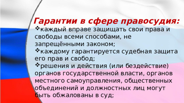 Гарантии в сфере правосудия: каждый вправе защищать свои права и свободы всеми способами, не запрещёнными законом; каждому гарантируется судебная защита его прав и свобод; решения и действия (или бездействие) органов государственной власти, органов местного самоуправления, общественных объединений и должностных лиц могут быть обжалованы в суд; каждый вправе защищать свои права и свободы всеми способами, не запрещёнными законом; каждому гарантируется судебная защита его прав и свобод; решения и действия (или бездействие) органов государственной власти, органов местного самоуправления, общественных объединений и должностных лиц могут быть обжалованы в суд; 