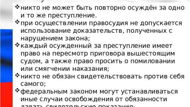 никто не может быть повторно осуждён за одно и то же преступление. при осуществлении правосудия не допускается использование доказательств, полученных с нарушением закона; каждый осужденный за преступление имеет право на пересмотр приговора вышестоящим судом, а также право просить о помиловании или смягчении наказания; никто не обязан свидетельствовать против себя самого; федеральным законом могут устанавливаться иные случаи освобождения от обязанности давать свидетельские показания ; никто не может быть повторно осуждён за одно и то же преступление. при осуществлении правосудия не допускается использование доказательств, полученных с нарушением закона; каждый осужденный за преступление имеет право на пересмотр приговора вышестоящим судом, а также право просить о помиловании или смягчении наказания; никто не обязан свидетельствовать против себя самого; федеральным законом могут устанавливаться иные случаи освобождения от обязанности давать свидетельские показания ; 