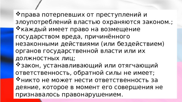 права потерпевших от преступлений и злоупотреблений властью охраняются законом.; каждый имеет право на возмещение государством вреда, причинённого незаконными действиями (или бездействием) органов государственной власти или их должностных лиц; закон, устанавливающий или отягчающий ответственность, обратной силы не имеет; никто не может нести ответственность за деяние, которое в момент его совершения не признавалось правонарушением. права потерпевших от преступлений и злоупотреблений властью охраняются законом.; каждый имеет право на возмещение государством вреда, причинённого незаконными действиями (или бездействием) органов государственной власти или их должностных лиц; закон, устанавливающий или отягчающий ответственность, обратной силы не имеет; никто не может нести ответственность за деяние, которое в момент его совершения не признавалось правонарушением. 