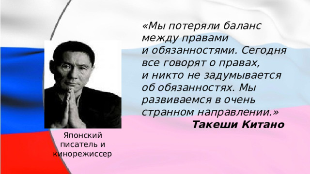 «Мы потеряли баланс между правами и обязанностями. Сегодня все говорят о правах, и никто не задумывается об обязанностях. Мы развиваемся в очень странном направлении.» Такеши Китано Японский писатель и кинорежиссер 