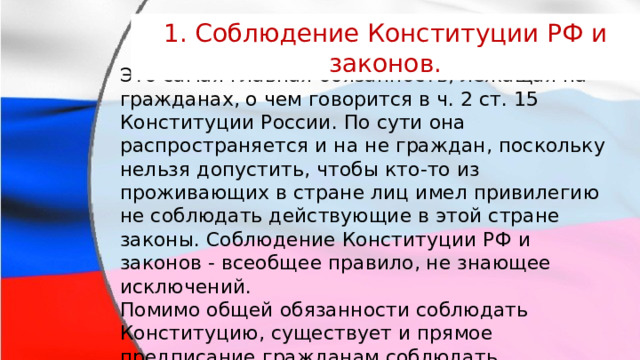 1. Соблюдение Конституции РФ и законов. Это самая главная обязанность, лежащая на гражданах, о чем говорится в ч. 2 ст. 15 Конституции России. По сути она распространяется и на не граждан, поскольку нельзя допустить, чтобы кто-то из проживающих в стране лиц имел привилегию не соблюдать действующие в этой стране законы. Соблюдение Конституции РФ и законов - всеобщее правило, не знающее исключений. Помимо общей обязанности соблюдать Конституцию, существует и прямое предписание гражданам соблюдать конкретные конституционные запреты (ч. 5 ст. 13 Конституции РФ). 