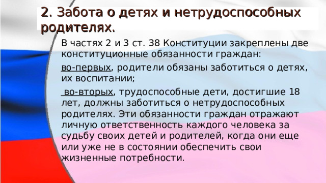 2. Забота о детях и нетрудоспособных родителях. В частях 2 и 3 ст. 38 Конституции закреплены две конституционные обязанности граждан: во-первых , родители обязаны заботиться о детях, их воспитании;  во-вторых , трудоспособные дети, достигшие 18 лет, должны заботиться о нетрудоспособных родителях. Эти обязанности граждан отражают личную ответственность каждого человека за судьбу своих детей и родителей, когда они еще или уже не в состоянии обеспечить свои жизненные потребности. 