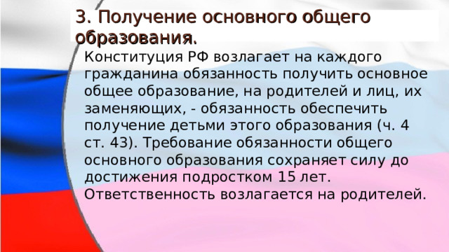 3. Получение основного общего образования. Конституция РФ возлагает на каждого гражданина обязанность получить основное общее образование, на родителей и лиц, их заменяющих, - обязанность обеспечить получение детьми этого образования (ч. 4 ст. 43). Требование обязанности общего основного образования сохраняет силу до достижения подростком 15 лет.  Ответственность возлагается на родителей. 