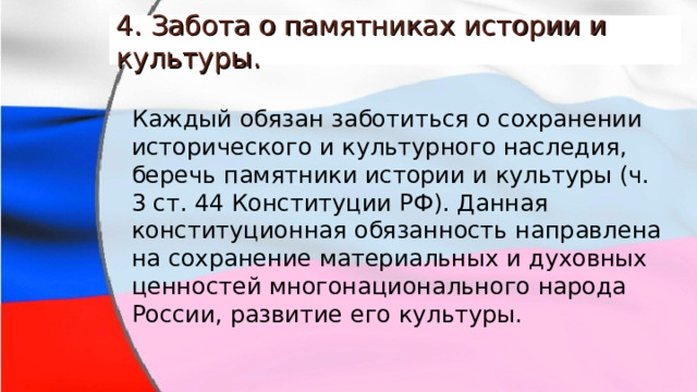 4. Забота о памятниках истории и культуры. Каждый обязан заботиться о сохранении исторического и культурного наследия, беречь памятники истории и культуры (ч. 3 ст. 44 Конституции РФ). Данная конституционная обязанность направлена на сохранение материальных и духовных ценностей многонационального народа России, развитие его культуры. 