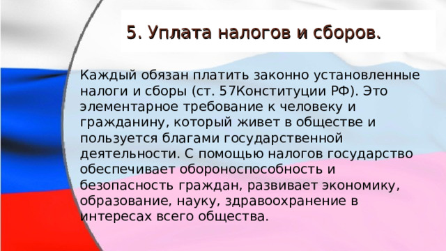 5. Уплата налогов и сборов. Каждый обязан платить законно установленные налоги и сборы (ст. 57Конституции РФ). Это элементарное требование к человеку и гражданину, который живет в обществе и пользуется благами государственной деятельности. С помощью налогов государство обеспечивает обороноспособность и безопасность граждан, развивает экономику, образование, науку, здравоохранение в интересах всего общества. 