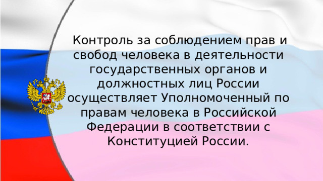  Контроль за соблюдением прав и свобод человека в деятельности государственных органов и должностных лиц России осуществляет Уполномоченный по правам человека в Российской Федерации в соответствии с Конституцией России. 