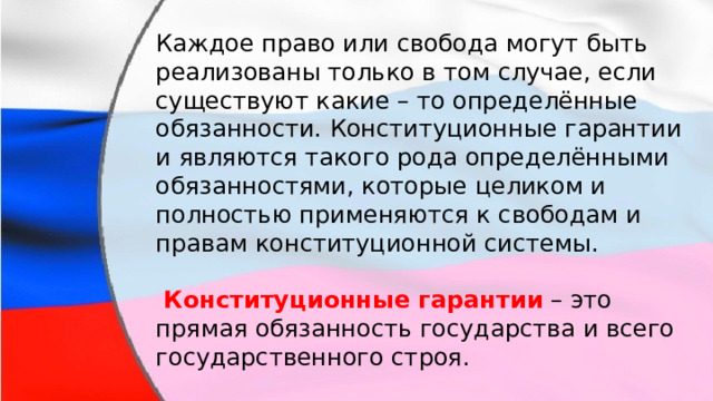 Каждое право или свобода могут быть реализованы только в том случае, если существуют какие – то определённые обязанности. Конституционные гарантии и являются такого рода определёнными обязанностями, которые целиком и полностью применяются к свободам и правам конституционной системы.   Конституционные гарантии  – это прямая обязанность государства и всего государственного строя. 