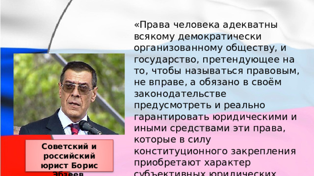 «Права человека адекватны всякому демократически организованному обществу, и государство, претендующее на то, чтобы называться правовым, не вправе, а обязано в своём законодательстве предусмотреть и реально гарантировать юридическими и иными средствами эти права, которые в силу конституционного закрепления приобретают характер субъективных юридических прав». Советский и российский юрист Борис Эбзеев 