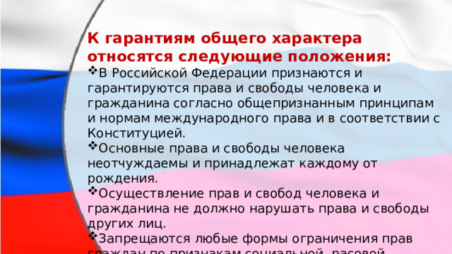 К гарантиям общего характера относятся следующие положения: В Российской Федерации признаются и гарантируются права и свободы человека и гражданина согласно общепризнанным принципам и нормам международного права и в соответствии с Конституцией. Основные права и свободы человека неотчуждаемы и принадлежат каждому от рождения. Осуществление прав и свобод человека и гражданина не должно нарушать права и свободы других лиц. Запрещаются любые формы ограничения прав граждан по признакам социальной, расовой, национальной, языковой или религиозной принадлежности. 