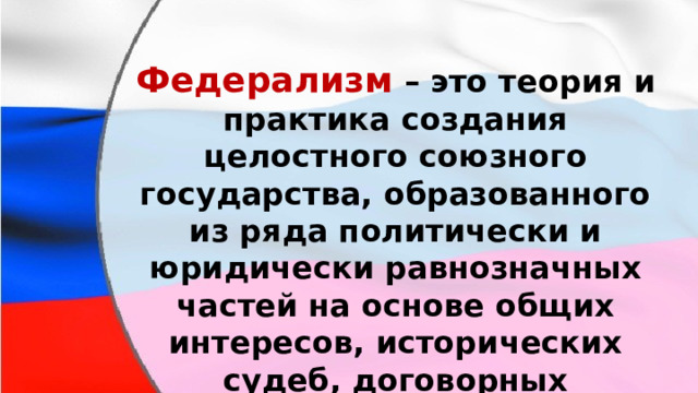 Федерализм  – это теория и практика создания целостного союзного государства, образованного из ряда политически и юридически равнозначных частей на основе общих интересов, исторических судеб, договорных конституционных отношений. 