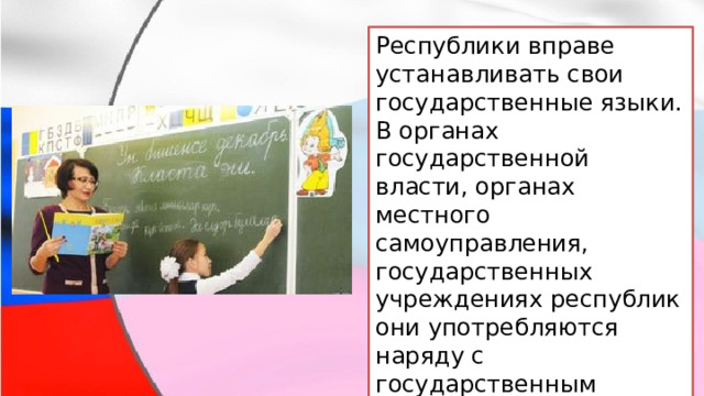 Республики вправе устанавливать свои государственные языки. В органах государственной власти, органах местного самоуправления, государственных учреждениях республик они употребляются наряду с государственным языком Российской Федерации. 