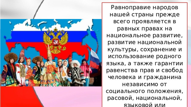 Равноправие народов нашей страны прежде всего проявляется в равных правах на национальное развитие, развитие национальной культуры, сохранение и использование родного языка, а также гарантии равенства прав и свобод человека и гражданина независимо от социального положения, расовой, национальной, языковой или религиозной принадлежности. 