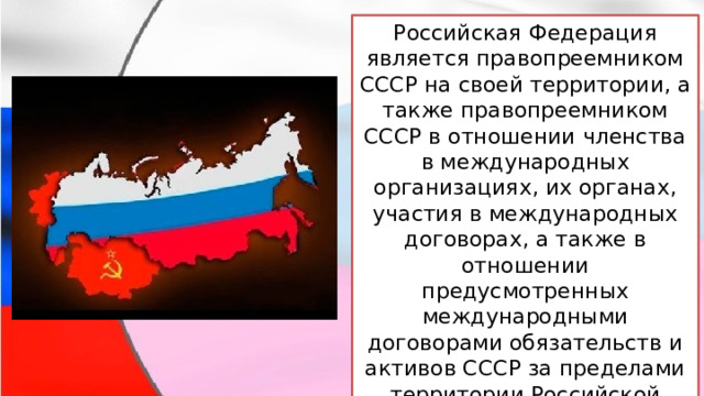 Российская Федерация является правопреемником СССР на своей территории, а также правопреемником СССР в отношении членства в международных организациях, их органах, участия в международных договорах, а также в отношении предусмотренных международными договорами обязательств и активов СССР за пределами территории Российской Федерации. 