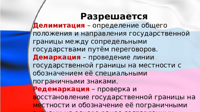 Разрешается Делимитация  – определение общего положения и направления государственной границы между сопредельными государствами путём переговоров. Демаркация  – проведение линии государственной границы на местности с обозначением её специальными пограничными знаками. Редемаркация  – проверка и восстановление государственной границы на местности и обозначение её пограничными знаками на основе ранее составленных документов. 