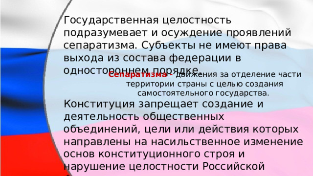 Государственная целостность подразумевает и осуждение проявлений сепаратизма. Субъекты не имеют права выхода из состава федерации в одностороннем порядке. Сепаратизма - движения за отделение части территории страны с целью создания самостоятельного государства. Конституция запрещает создание и деятельность общественных объединений, цели или действия которых направлены на насильственное изменение основ конституционного строя и нарушение целостности Российской Федерации. 