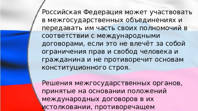 Российская Федерация может участвовать в межгосударственных объединениях и передавать им часть своих полномочий в соответствии с международными договорами, если это не влечёт за собой ограничения прав и свобод человека и гражданина и не противоречит основам конституционного строя. Решения межгосударственных органов, принятые на основании положений международных договоров в их истолковании, противоречащем конституции в Российской Федерации не подлежат исполнению. 