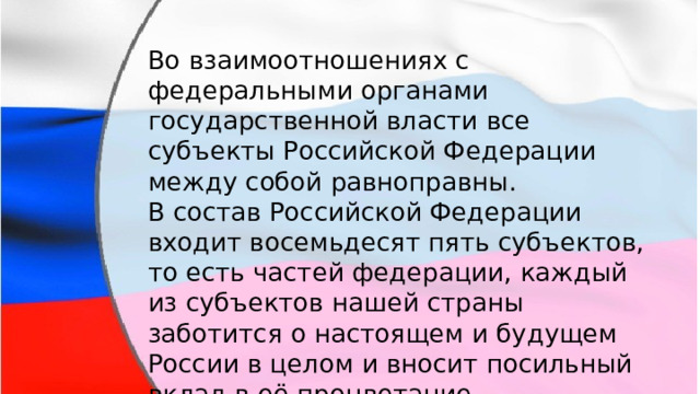 Во взаимоотношениях с федеральными органами государственной власти все субъекты Российской Федерации между собой равноправны. В состав Российской Федерации входит восемьдесят пять субъектов, то есть частей федерации, каждый из субъектов нашей страны заботится о настоящем и будущем России в целом и вносит посильный вклад в её процветание. 