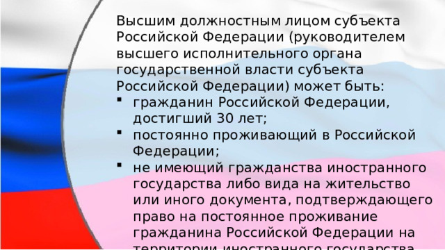 Высшим должностным лицом субъекта Российской Федерации (руководителем высшего исполнительного органа государственной власти субъекта Российской Федерации) может быть: гражданин Российской Федерации, достигший 30 лет; постоянно проживающий в Российской Федерации; не имеющий гражданства иностранного государства либо вида на жительство или иного документа, подтверждающего право на постоянное проживание гражданина Российской Федерации на территории иностранного государства. 