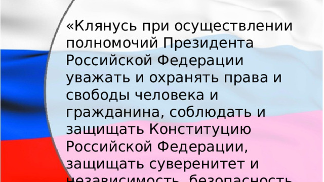 «Клянусь при осуществлении полномочий Президента Российской Федерации уважать и охранять права и свободы человека и гражданина, соблюдать и защищать Конституцию Российской Федерации, защищать суверенитет и независимость, безопасность и целостность государства, верно служить народу». 