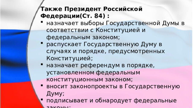 Также Президент Российской Федерации(Ст. 84) : назначает выборы Государственной Думы в соответствии с Конституцией и федеральным законом; распускает Государственную Думу в случаях и порядке, предусмотренных Конституцией; назначает референдум в порядке, установленном федеральным конституционным законом; вносит законопроекты в Государственную Думу; подписывает и обнародует федеральные законы; обращается к Федеральному Собранию с ежегодными посланиями о положении в стране, об основных направлениях внутренней и внешней политики государства. 